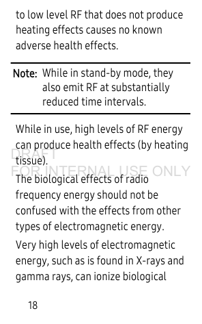 18to low level RF that does not produce heating effects causes no known adverse health effects.Note: While in stand-by mode, they also emit RF at substantially reduced time intervals.While in use, high levels of RF energy can produce health effects (by heating tissue).The biological effects of radio frequency energy should not be confused with the effects from other types of electromagnetic energy. Very high levels of electromagnetic energy, such as is found in X-rays and gamma rays, can ionize biological DRAFT FOR INTERNAL USE ONLY