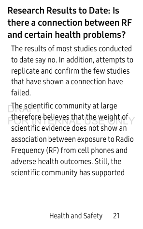 Health and Safety 21Research Results to Date: Is there a connection between RF and certain health problems?The results of most studies conducted to date say no. In addition, attempts to replicate and confirm the few studies that have shown a connection have failed.The scientific community at large therefore believes that the weight of scientific evidence does not show an association between exposure to Radio Frequency (RF) from cell phones and adverse health outcomes. Still, the scientific community has supported DRAFT FOR INTERNAL USE ONLY