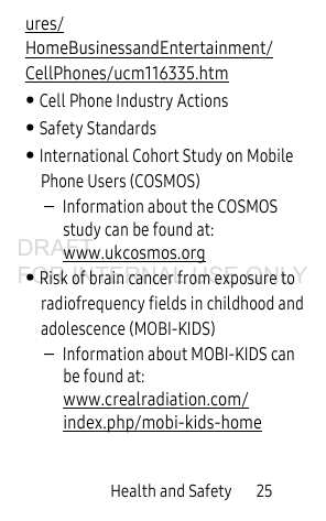 Health and Safety 25ures/HomeBusinessandEntertainment/CellPhones/ucm116335.htm • Cell Phone Industry Actions• Safety Standards• International Cohort Study on Mobile Phone Users (COSMOS)–Information about the COSMOS study can be found at: www.ukcosmos.org • Risk of brain cancer from exposure to radiofrequency fields in childhood and adolescence (MOBI-KIDS) –Information about MOBI-KIDS can be found at: www.crealradiation.com/index.php/mobi-kids-homeDRAFT FOR INTERNAL USE ONLY