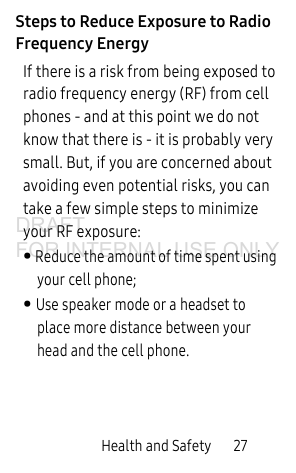 Health and Safety 27Steps to Reduce Exposure to Radio Frequency EnergyIf there is a risk from being exposed to radio frequency energy (RF) from cell phones - and at this point we do not know that there is - it is probably very small. But, if you are concerned about avoiding even potential risks, you can take a few simple steps to minimize your RF exposure:• Reduce the amount of time spent using your cell phone;• Use speaker mode or a headset to place more distance between your head and the cell phone.DRAFT FOR INTERNAL USE ONLY