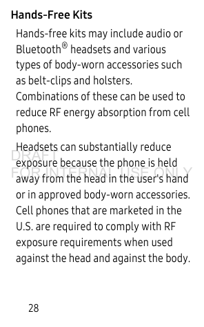 28Hands-Free KitsHands-free kits may include audio or Bluetooth® headsets and various types of body-worn accessories such as belt-clips and holsters. Combinations of these can be used to reduce RF energy absorption from cell phones. Headsets can substantially reduce exposure because the phone is held away from the head in the user's hand or in approved body-worn accessories. Cell phones that are marketed in the U.S. are required to comply with RF exposure requirements when used against the head and against the body. DRAFT FOR INTERNAL USE ONLY