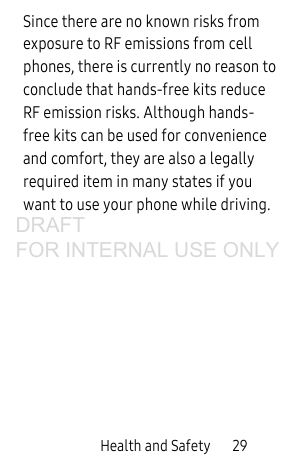 Health and Safety 29Since there are no known risks from exposure to RF emissions from cell phones, there is currently no reason to conclude that hands-free kits reduce RF emission risks. Although hands-free kits can be used for convenience and comfort, they are also a legally required item in many states if you want to use your phone while driving.DRAFT FOR INTERNAL USE ONLY