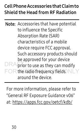30Cell Phone Accessories that Claim to Shield the Head from RF RadiationNote: Accessories that have potential to influence the Specific Absorption Rate (SAR) characteristics of a mobile device require FCC approval. Such accessory products should be approved for your device prior to use as they can modify the radio frequency fields around the device.For more information, please refer to “General RF Exposure Guidance v06” at: https://apps.fcc.gov/oetcf/kdb/DRAFT FOR INTERNAL USE ONLY
