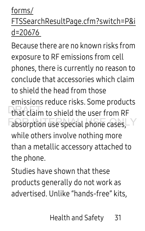 Health and Safety 31forms/FTSSearchResultPage.cfm?switch=P&id=20676 Because there are no known risks from exposure to RF emissions from cell phones, there is currently no reason to conclude that accessories which claim to shield the head from those emissions reduce risks. Some products that claim to shield the user from RF absorption use special phone cases, while others involve nothing more than a metallic accessory attached to the phone. Studies have shown that these products generally do not work as advertised. Unlike “hands-free” kits, DRAFT FOR INTERNAL USE ONLY
