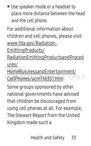 Health and Safety 33• Use speaker mode or a headset to place more distance between the head and the cell phone.For additional information about children and cell phones, please visit: www.fda.gov/Radiation-EmittingProducts/RadiationEmittingProductsandProcedures/HomeBusinessandEntertainment/CellPhones/ucm116331.htm Some groups sponsored by other national governments have advised that children be discouraged from using cell phones at all. For example, The Stewart Report from the United Kingdom made such a DRAFT FOR INTERNAL USE ONLY