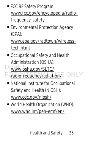 Health and Safety 35• FCC RF Safety Program: www.fcc.gov/encyclopedia/radio-frequency-safety• Environmental Protection Agency (EPA): www.epa.gov/radtown/wireless-tech.html• Occupational Safety and Health Administration (OSHA): www.osha.gov/SLTC/radiofrequencyradiation/• National Institute for Occupational Safety and Health (NIOSH): www.cdc.gov/niosh/• World Health Organization (WHO): www.who.int/peh-emf/en/DRAFT FOR INTERNAL USE ONLY