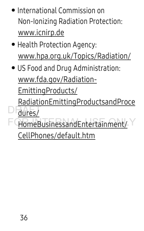 36• International Commission on Non-Ionizing Radiation Protection: www.icnirp.de• Health Protection Agency: www.hpa.org.uk/Topics/Radiation/• US Food and Drug Administration: www.fda.gov/Radiation-EmittingProducts/RadiationEmittingProductsandProcedures/HomeBusinessandEntertainment/CellPhones/default.htmDRAFT FOR INTERNAL USE ONLY