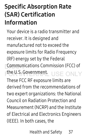 Health and Safety 37Specific Absorption Rate (SAR) Certification InformationYour device is a radio transmitter and receiver. It is designed and manufactured not to exceed the exposure limits for Radio Frequency (RF) energy set by the Federal Communications Commission (FCC) of the U.S. Government.These FCC RF exposure limits are derived from the recommendations of two expert organizations: the National Council on Radiation Protection and Measurement (NCRP) and the Institute of Electrical and Electronics Engineers (IEEE). In both cases, the DRAFT FOR INTERNAL USE ONLY