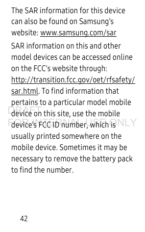 42The SAR information for this device can also be found on Samsung’s website: www.samsung.com/sar SAR information on this and other model devices can be accessed online on the FCC's website through: http://transition.fcc.gov/oet/rfsafety/sar.html. To find information that pertains to a particular model mobile device on this site, use the mobile device’s FCC ID number, which is usually printed somewhere on the mobile device. Sometimes it may be necessary to remove the battery pack to find the number. DRAFT FOR INTERNAL USE ONLY