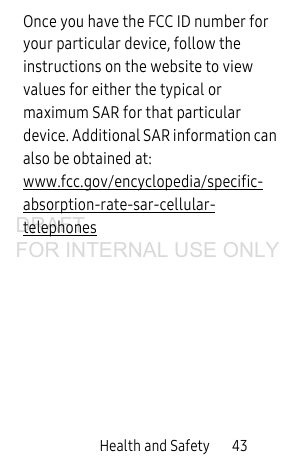Health and Safety 43Once you have the FCC ID number for your particular device, follow the instructions on the website to view values for either the typical or maximum SAR for that particular device. Additional SAR information can also be obtained at: www.fcc.gov/encyclopedia/specific-absorption-rate-sar-cellular-telephones DRAFT FOR INTERNAL USE ONLY