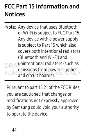 44FCC Part 15 Information and NoticesNote: Any device that uses Bluetooth or Wi-Fi is subject to FCC Part 15. Any device with a power supply is subject to Part 15 which also covers both intentional radiators (Bluetooth and Wi-Fi) and unintentional radiators (such as emissions from power supplies and circuit boards). Pursuant to part 15.21 of the FCC Rules, you are cautioned that changes or modifications not expressly approved by Samsung could void your authority to operate the device.DRAFT FOR INTERNAL USE ONLY