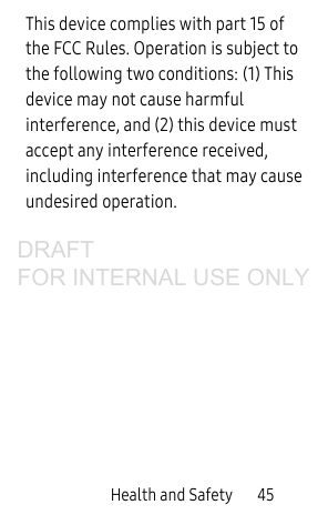 Health and Safety 45This device complies with part 15 of the FCC Rules. Operation is subject to the following two conditions: (1) This device may not cause harmful interference, and (2) this device must accept any interference received, including interference that may cause undesired operation.DRAFT FOR INTERNAL USE ONLY