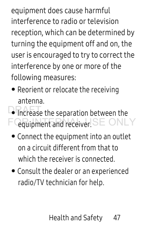 Health and Safety 47equipment does cause harmful interference to radio or television reception, which can be determined by turning the equipment off and on, the user is encouraged to try to correct the interference by one or more of the following measures:• Reorient or relocate the receiving antenna.• Increase the separation between the equipment and receiver.• Connect the equipment into an outlet on a circuit different from that to which the receiver is connected.• Consult the dealer or an experienced radio/TV technician for help.DRAFT FOR INTERNAL USE ONLY