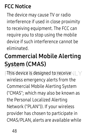 48FCC NoticeThe device may cause TV or radio interference if used in close proximity to receiving equipment. The FCC can require you to stop using the mobile device if such interference cannot be eliminated.Commercial Mobile Alerting System (CMAS)This device is designed to receive wireless emergency alerts from the Commercial Mobile Alerting System ("CMAS"; which may also be known as the Personal Localized Alerting Network ("PLAN")). If your wireless provider has chosen to participate in CMAS/PLAN, alerts are available while DRAFT FOR INTERNAL USE ONLY