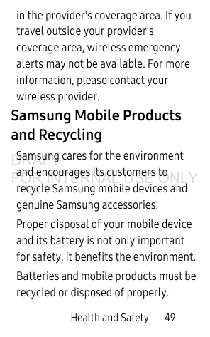 Health and Safety 49in the provider's coverage area. If you travel outside your provider's coverage area, wireless emergency alerts may not be available. For more information, please contact your wireless provider.Samsung Mobile Products and RecyclingSamsung cares for the environment and encourages its customers to recycle Samsung mobile devices and genuine Samsung accessories.Proper disposal of your mobile device and its battery is not only important for safety, it benefits the environment. Batteries and mobile products must be recycled or disposed of properly.DRAFT FOR INTERNAL USE ONLY