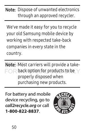 50Note: Dispose of unwanted electronics through an approved recycler.We've made it easy for you to recycle your old Samsung mobile device by working with respected take-back companies in every state in the country.Note: Most carriers will provide a take-back option for products to be properly disposed when purchasing new products. For battery and mobiledevice recycling, go to call2recycle.org or call 1-800-822-8837.DRAFT FOR INTERNAL USE ONLY