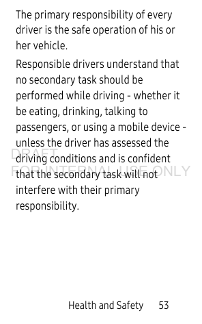 Health and Safety 53The primary responsibility of every driver is the safe operation of his or her vehicle.Responsible drivers understand that no secondary task should be performed while driving - whether it be eating, drinking, talking to passengers, or using a mobile device - unless the driver has assessed the driving conditions and is confident that the secondary task will not interfere with their primary responsibility. DRAFT FOR INTERNAL USE ONLY