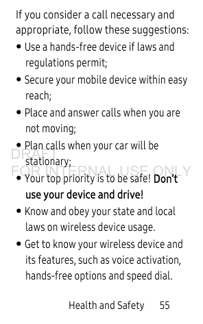 Health and Safety 55If you consider a call necessary and appropriate, follow these suggestions:• Use a hands-free device if laws and regulations permit;• Secure your mobile device within easy reach;• Place and answer calls when you are not moving;• Plan calls when your car will be stationary;• Your top priority is to be safe! Don’t use your device and drive!• Know and obey your state and local laws on wireless device usage. • Get to know your wireless device and its features, such as voice activation, hands-free options and speed dial.DRAFT FOR INTERNAL USE ONLY