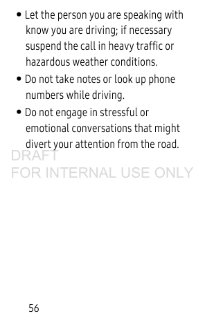 56• Let the person you are speaking with know you are driving; if necessary suspend the call in heavy traffic or hazardous weather conditions.• Do not take notes or look up phone numbers while driving.• Do not engage in stressful or emotional conversations that might divert your attention from the road.DRAFT FOR INTERNAL USE ONLY