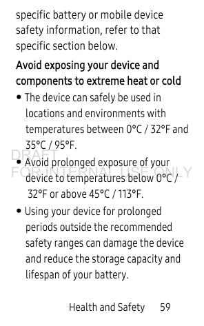 Health and Safety 59specific battery or mobile device safety information, refer to that specific section below.Avoid exposing your device and components to extreme heat or cold• The device can safely be used in locations and environments with temperatures between 0°C / 32°F and 35°C / 95°F.• Avoid prolonged exposure of your device to temperatures below 0°C /32°F or above 45°C / 113°F.• Using your device for prolonged periods outside the recommended safety ranges can damage the device and reduce the storage capacity and lifespan of your battery.DRAFT FOR INTERNAL USE ONLY