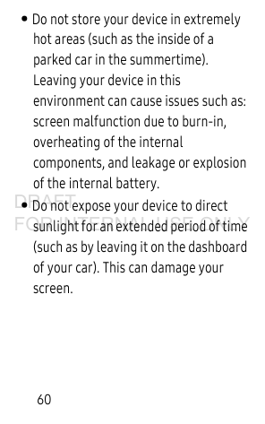 60• Do not store your device in extremely hot areas (such as the inside of a parked car in the summertime). Leaving your device in this environment can cause issues such as: screen malfunction due to burn-in, overheating of the internal components, and leakage or explosion of the internal battery. • Do not expose your device to direct sunlight for an extended period of time (such as by leaving it on the dashboard of your car). This can damage your screen.DRAFT FOR INTERNAL USE ONLY