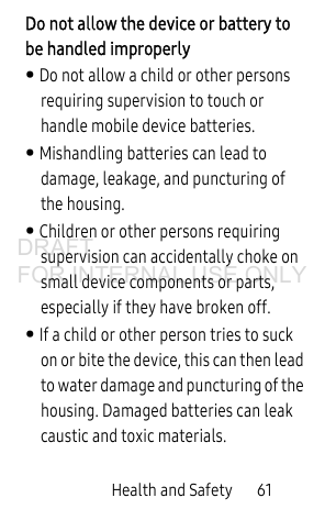 Health and Safety 61Do not allow the device or battery to be handled improperly• Do not allow a child or other persons requiring supervision to touch or handle mobile device batteries. • Mishandling batteries can lead to damage, leakage, and puncturing of the housing.• Children or other persons requiring supervision can accidentally choke on small device components or parts, especially if they have broken off.• If a child or other person tries to suck on or bite the device, this can then lead to water damage and puncturing of the housing. Damaged batteries can leak caustic and toxic materials.DRAFT FOR INTERNAL USE ONLY