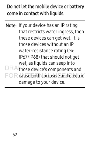 62Do not let the mobile device or battery come in contact with liquids. Note: If your device has an IP rating that restricts water ingress, then these devices can get wet. It is those devices without an IP water-resistance rating (ex: IP67/IP68) that should not get wet, as liquids can seep into those device's components and cause both corrosive and electric damage to your device.DRAFT FOR INTERNAL USE ONLY