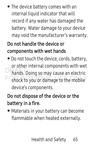 Health and Safety 65• The device battery comes with an internal liquid indicator that will record if any water has damaged the battery. Water damage to your device may void the manufacturer’s warranty.Do not handle the device or components with wet hands • Do not touch the device, cords, battery, or other internal components with wet hands. Doing so may cause an electric shock to you or damage to the mobile device’s components.Do not dispose of the device or the battery in a fire. • Materials in your battery can become flammable when heated externally.DRAFT FOR INTERNAL USE ONLY