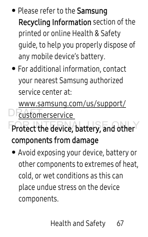 Health and Safety 67• Please refer to the Samsung Recycling Information section of the printed or online Health & Safety guide, to help you properly dispose of any mobile device’s battery.• For additional information, contact your nearest Samsung authorized service center at: www.samsung.com/us/support/customerservice Protect the device, battery, and other components from damage• Avoid exposing your device, battery or other components to extremes of heat, cold, or wet conditions as this can place undue stress on the device components.DRAFT FOR INTERNAL USE ONLY