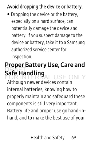 Health and Safety 69Avoid dropping the device or battery. • Dropping the device or the battery, especially on a hard surface, can potentially damage the device and battery. If you suspect damage to the device or battery, take it to a Samsung authorized service center for inspection.Proper Battery Use, Care and Safe HandlingAlthough newer devices contain internal batteries, knowing how to properly maintain and safeguard these components is still very important. Battery life and proper use go hand-in-hand, and to make the best use of your DRAFT FOR INTERNAL USE ONLY