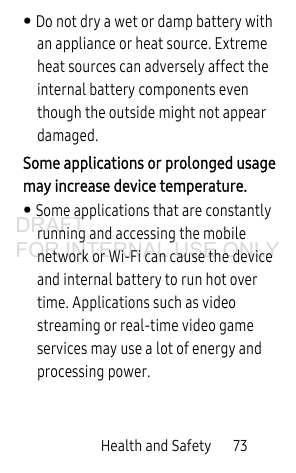 Health and Safety 73• Do not dry a wet or damp battery with an appliance or heat source. Extreme heat sources can adversely affect the internal battery components even though the outside might not appear damaged. Some applications or prolonged usage may increase device temperature. • Some applications that are constantly running and accessing the mobile network or Wi-Fi can cause the device and internal battery to run hot over time. Applications such as video streaming or real-time video game services may use a lot of energy and processing power.DRAFT FOR INTERNAL USE ONLY