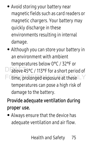 Health and Safety 75• Avoid storing your battery near magnetic fields such as card readers or magnetic chargers. Your battery may quickly discharge in these environments resulting in internal damage.• Although you can store your battery in an environment with ambient temperatures below 0°C / 32°F or above 45°C / 113°F for a short period of time, prolonged exposure at these temperatures can pose a high risk of damage to the battery. Provide adequate ventilation during proper use. • Always ensure that the device has adequate ventilation and air flow.DRAFT FOR INTERNAL USE ONLY