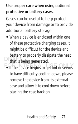 Health and Safety 77Use proper care when using optional protective or battery cases. Cases can be useful to help protect your device from damage or to provide additional battery storage. • When a device is enclosed within one of these protective charging cases, it might be difficult for the device and battery to properly dissipate the heat that is being generated. • If the device begins to get hot or seems to have difficulty cooling down, please remove the device from its external case and allow it to cool down before placing the case back on.DRAFT FOR INTERNAL USE ONLY