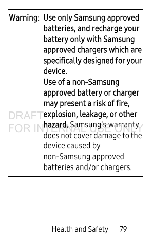 Health and Safety 79Warning: Use only Samsung approved batteries, and recharge your battery only with Samsung approved chargers which are specifically designed for your device. Use of a non-Samsung approved battery or charger may present a risk of fire, explosion, leakage, or other hazard. Samsung's warranty does not cover damage to the device caused by non-Samsung approved batteries and/or chargers. DRAFT FOR INTERNAL USE ONLY