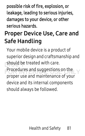Health and Safety 81possible risk of fire, explosion, or leakage, leading to serious injuries, damages to your device, or other serious hazards.Proper Device Use, Care and Safe HandlingYour mobile device is a product of superior design and craftsmanship and should be treated with care. Procedures and suggestions on the proper use and maintenance of your device and its internal components should always be followed. DRAFT FOR INTERNAL USE ONLY