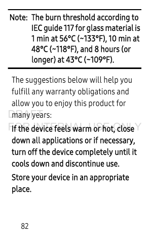82Note: The burn threshold according to IEC guide 117 for glass material is 1 min at 56°C (~133°F), 10 min at 48°C (~118°F), and 8 hours (or longer) at 43°C (~109°F).The suggestions below will help you fulfill any warranty obligations and allow you to enjoy this product for many years:If the device feels warm or hot, close down all applications or if necessary, turn off the device completely until it cools down and discontinue use. Store your device in an appropriate place. DRAFT FOR INTERNAL USE ONLY