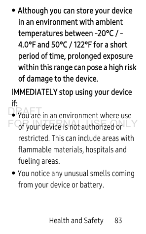 Health and Safety 83• Although you can store your device in an environment with ambient temperatures between -20°C / -4.0°F and 50°C / 122°F for a short period of time, prolonged exposure within this range can pose a high risk of damage to the device.IMMEDIATELY stop using your device if:• You are in an environment where use of your device is not authorized or restricted. This can include areas with flammable materials, hospitals and fueling areas.• You notice any unusual smells coming from your device or battery.DRAFT FOR INTERNAL USE ONLY