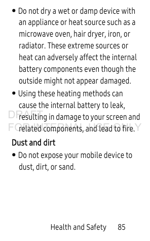 Health and Safety 85• Do not dry a wet or damp device with an appliance or heat source such as a microwave oven, hair dryer, iron, or radiator. These extreme sources or heat can adversely affect the internal battery components even though the outside might not appear damaged. • Using these heating methods can cause the internal battery to leak, resulting in damage to your screen and related components, and lead to fire.Dust and dirt• Do not expose your mobile device to dust, dirt, or sand. DRAFT FOR INTERNAL USE ONLY