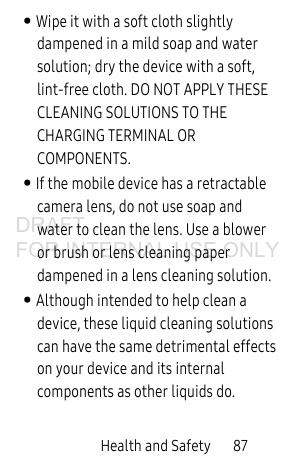 Health and Safety 87• Wipe it with a soft cloth slightly dampened in a mild soap and water solution; dry the device with a soft, lint-free cloth. DO NOT APPLY THESE CLEANING SOLUTIONS TO THE CHARGING TERMINAL OR COMPONENTS.• If the mobile device has a retractable camera lens, do not use soap and water to clean the lens. Use a blower or brush or lens cleaning paper dampened in a lens cleaning solution.• Although intended to help clean a device, these liquid cleaning solutions can have the same detrimental effects on your device and its internal components as other liquids do. DRAFT FOR INTERNAL USE ONLY