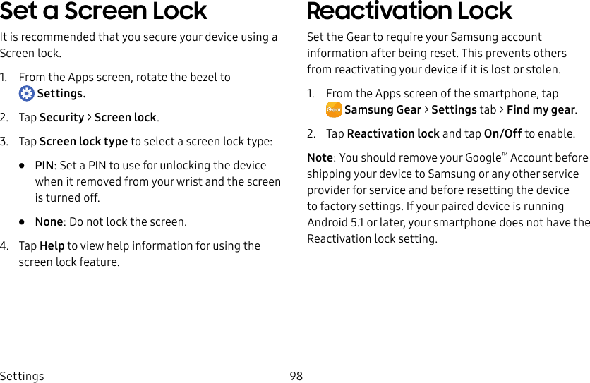 DRAFT–FOR INTERNAL USE ONLYSettings 98Set a Screen LockIt is recommended that you secure your device using a Screen lock.1. From the Apps screen, rotate the bezel to Settings.2. Tap Security > Screen lock.3. Tap Screen lock type to select a screen lock type:• PIN: Set a PIN to use for unlocking the device when it removed from your wrist and the screen is turned off.• None: Do not lock the screen.4. Tap Help to view help information for using the screen lock feature.Reactivation LockSet the Gear to require your Samsung account information after being reset. This prevents others from reactivating your device if it is lost or stolen.1. From the Apps screen of the smartphone, tap SamsungGear > Settings tab > Find my gear.2. Tap Reactivation lock and tap On/Off to enable.Note: You should remove your Google™ Account before shipping your device to Samsung or any other service provider for service and before resetting the device to factory settings. If your paired device is running Android 5.1 or later, your smartphone does not have the Reactivation lock setting.