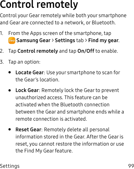 DRAFT–FOR INTERNAL USE ONLYSettings 99Control remotelyControl your Gear remotely while both your smartphone and Gear are connected to a network, or Bluetooth.1. From the Apps screen of the smartphone, tap SamsungGear > Settings tab > Find my gear.2. Tap Control remotely and tap On/Off to enable.3. Tap an option:• Locate Gear: Use your smartphone to scan for the Gear’s location.• Lock Gear: Remotely lock the Gear to prevent unauthorized access. This feature can be activated when the Bluetooth connection between the Gear and smartphone ends while a remote connection is activated.• Reset Gear: Remotely delete all personal information stored in the Gear. After the Gear is reset, you cannot restore the information or use the Find My Gear feature.