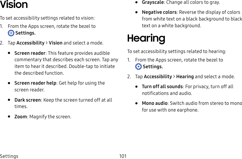DRAFT–FOR INTERNAL USE ONLYSettings 101VisionTo set accessibility settings related to vision:1. From the Apps screen, rotate the bezel to Settings.2. Tap Accessibility > Vision and select a mode.• Screen reader: This feature provides audible commentary that describes each screen. Tap any item to hear it described. Double-tap to initiate the described function.• Screen reader help: Get help for using the screen reader.• Dark screen: Keep the screen turned off at all times.• Zoom: Magnify the screen.• Grayscale: Change all colors to gray.• Negative colors: Reverse the display of colors from white text on a black background to black text on a white background.HearingTo set accessibility settings related to hearing:1. From the Apps screen, rotate the bezel to Settings.2. Tap Accessibility > Hearing and select a mode.• Turn off all sounds: For privacy, turn off all notifications and audio.• Mono audio: Switch audio from stereo to mono for use with one earphone.