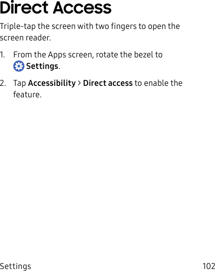 DRAFT–FOR INTERNAL USE ONLYSettings 102Direct AccessTriple-tap the screen with two fingers to open the screen reader.1. From the Apps screen, rotate the bezel to Settings.2. Tap Accessibility > Directaccess to enable the feature.