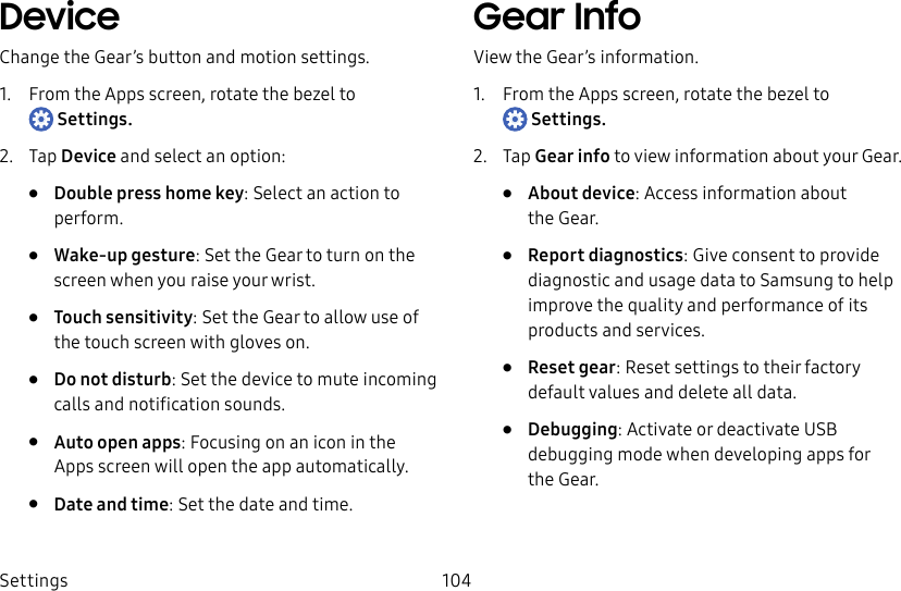 DRAFT–FOR INTERNAL USE ONLYSettings 104DeviceChange the Gear’s button and motion settings.1. From the Apps screen, rotate the bezel to Settings.2. Tap Device and select an option:• Double press home key: Select an action to perform.• Wake-up gesture: Set the Gear to turn on the screen when you raise your wrist.• Touch sensitivity: Set the Gear to allow use of the touch screen with gloves on.• Do not disturb: Set the device to mute incoming calls and notification sounds.• Auto open apps: Focusing on an icon in the Appsscreen will open the app automatically.• Date and time: Set the date and time.Gear InfoView the Gear’s information.1. From the Apps screen, rotate the bezel to Settings.2. Tap Gear info to view information about your Gear.• About device: Access information about theGear.• Report diagnostics: Give consent to provide diagnostic and usage data to Samsung to help improve the quality and performance of its products and services.• Reset gear: Reset settings to their factory default values and delete all data.• Debugging: Activate or deactivate USB debugging mode when developing apps for theGear.