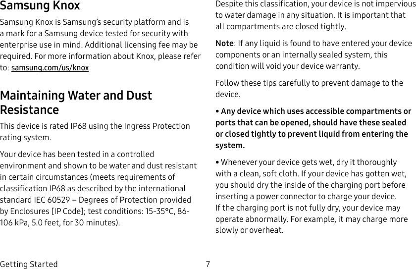 DRAFT–FOR INTERNAL USE ONLY7Getting StartedSamsung KnoxSamsung Knox is Samsung’s security platform and is a mark for a Samsung device tested for security with enterprise use in mind. Additional licensing fee may be required. For more information about Knox, please refer to: samsung.com/us/knoxMaintaining Water and Dust ResistanceThis device is rated IP68 using the Ingress Protection rating system.Your device has been tested in a controlled environment and shown to be water and dust resistant in certain circumstances (meets requirements of classification IP68 as described by the international standard IEC 60529 – Degrees of Protection provided by Enclosures [IP Code]; test conditions: 15-35°C, 86-106 kPa, 5.0 feet, for 30 minutes). Despite this classification, your device is not impervious to water damage in any situation. It is important that all compartments are closed tightly.Note: If any liquid is found to have entered your device components or an internally sealed system, this condition will void your device warranty.Follow these tips carefully to prevent damage to the device.• Any device which uses accessible compartments or ports that can be opened, should have these sealed or closed tightly to prevent liquid from entering the system.• Whenever your device gets wet, dry it thoroughly with a clean, soft cloth. If your device has gotten wet, you should dry the inside of the charging port before inserting a power connector to charge your device. If the charging port is not fully dry, your device may operate abnormally. For example, it may charge more slowly or overheat.