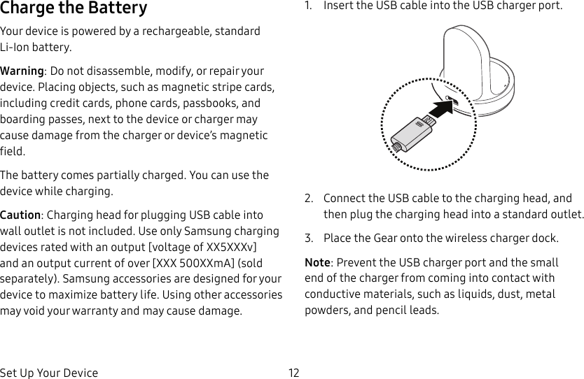 DRAFT–FOR INTERNAL USE ONLYSet Up Your Device 12Charge the BatteryYour device is powered by a rechargeable, standard Li-Ion battery. Warning: Do not disassemble, modify, or repair your device. Placing objects, such as magnetic stripe cards, including credit cards, phone cards, passbooks, and boarding passes, next to the device or charger may cause damage from the charger or device’s magnetic field.The battery comes partially charged. You can use the device while charging.Caution: Charging head for plugging USB cable into wall outlet is not included. Use only Samsung charging devices rated with an output [voltage of XX5XXXv] and an output current of over [XXX 500XXmA] (sold separately). Samsung accessories are designed for your device to maximize battery life. Using other accessories may void your warranty and may cause damage.1.  Insert the USB cable into the USB charger port.2.  Connect the USB cable to the charging head, and then plug the charging head into a standard outlet.3.  Place the Gear onto the wireless charger dock.Note: Prevent the USB charger port and the small end of the charger from coming into contact with conductive materials, such as liquids, dust, metal powders, and pencil leads.
