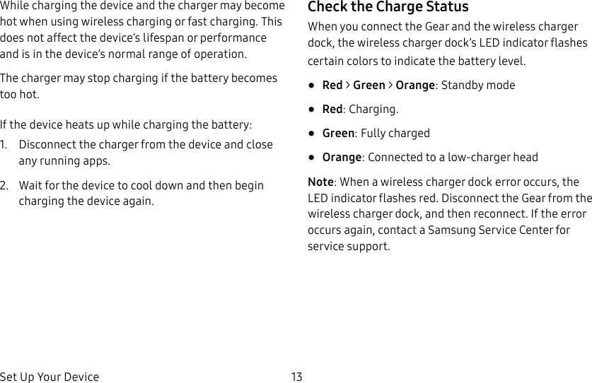 DRAFT–FOR INTERNAL USE ONLYSet Up Your Device 13While charging the device and the charger may become hot when using wireless charging or fast charging. This does not affect the device’s lifespan or performance and is in the device’s normal range of operation.The charger may stop charging if the battery becomes too hot.If the device heats up while charging the battery:1. Disconnect the charger from the device and close any running apps.2. Wait for the device to cool down and then begin charging the device again.Check the Charge StatusWhen you connect the Gear and the wireless charger dock, the wireless charger dock’s LED indicator flashes certain colors to indicate the battery level.• Red > Green > Orange: Standby mode• Red: Charging. • Green: Fully charged• Orange: Connected to a low-charger headNote: When a wireless charger dock error occurs, the LED indicator flashes red. Disconnect the Gear from the wireless charger dock, and then reconnect. If the error occurs again, contact a Samsung Service Center for service support.