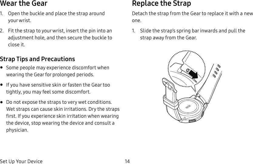 DRAFT–FOR INTERNAL USE ONLYSet Up Your Device 14Wear the Gear1. Open the buckle and place the strap around yourwrist. 2. Fit the strap to your wrist, insert the pin into an adjustment hole, and then secure the buckle to close it.Strap Tips and Precautions• Some people may experience discomfort when wearing the Gear for prolonged periods.• If you have sensitive skin or fasten the Gear too tightly, you may feel some discomfort.• Do not expose the straps to very wet conditions. Wet straps can cause skin irritations. Dry the straps first. If you experience skin irritation when wearing the device, stop wearing the device and consult a physician.Replace the StrapDetach the strap from the Gear to replace it with a new one.1. Slide the strap’s spring bar inwards and pull the strap away from the Gear.