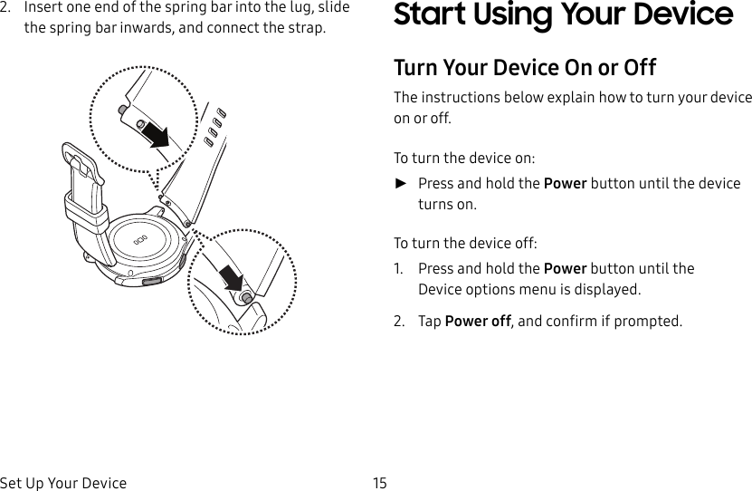 DRAFT–FOR INTERNAL USE ONLYSet Up Your Device 152. Insert one end of the spring bar into the lug, slide the spring bar inwards, and connect the strap. Start Using Your DeviceTurn Your Device On or OffThe instructions below explain how to turn your device on or off.To turn the device on: ►Press and hold the Power button until the device turnson.To turn the device off:1. Press and hold the Power button until the Deviceoptions menu is displayed.2. Tap Power off, and confirm if prompted.