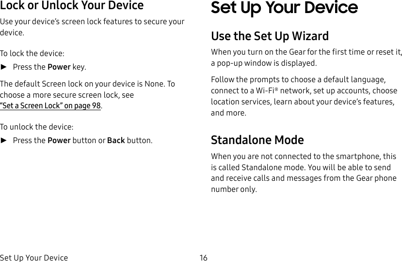 DRAFT–FOR INTERNAL USE ONLYSet Up Your Device 16Lock or Unlock Your DeviceUse your device’s screen lock features to secure your device.To lock the device: ►Press the Power key.The default Screen lock on your device is None. To choose a more secure screen lock, see “Set a Screen Lock” on page98.To unlock the device: ►Press the Power button or Back button.Set Up Your DeviceUse the Set Up WizardWhen you turn on the Gear for the first time or reset it, a pop-up window is displayed. Follow the prompts to choose a default language, connect to a Wi-Fi® network, set up accounts, choose location services, learn about your device’s features, and more.Standalone ModeWhen you are not connected to the smartphone, this is called Standalone mode. You will be able to send and receive calls and messages from the Gear phone number only.